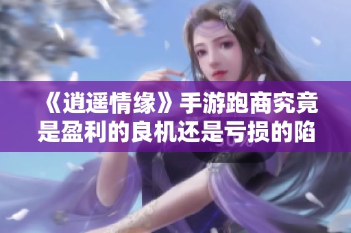 《逍遥情缘》手游跑商究竟是盈利的良机还是亏损的陷阱一探到底
