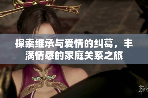 探索继承与爱情的纠葛，丰满情感的家庭关系之旅