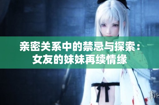 亲密关系中的禁忌与探索：女友的妹妹再续情缘
