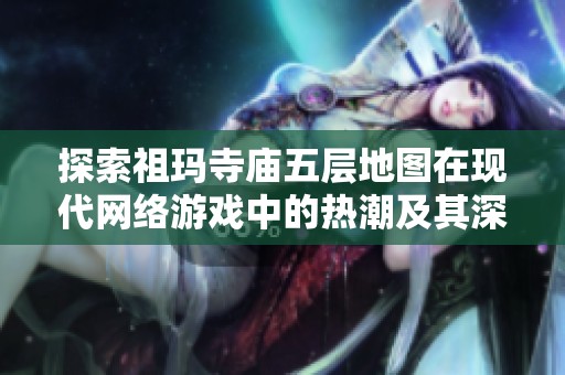 探索祖玛寺庙五层地图在现代网络游戏中的热潮及其深远影响解读