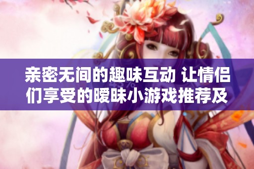 亲密无间的趣味互动 让情侣们享受的暧昧小游戏推荐及玩法解析