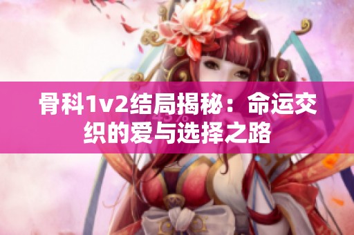 骨科1v2结局揭秘：命运交织的爱与选择之路
