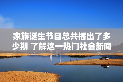 家族诞生节目总共播出了多少期 了解这一热门社会新闻的详细信息