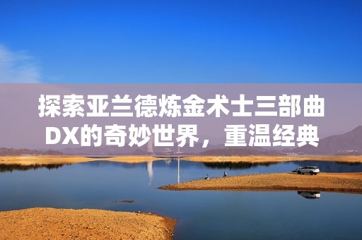 探索亚兰德炼金术士三部曲DX的奇妙世界，重温经典与新玩法的完美结合
