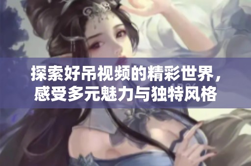 探索好吊视频的精彩世界，感受多元魅力与独特风格