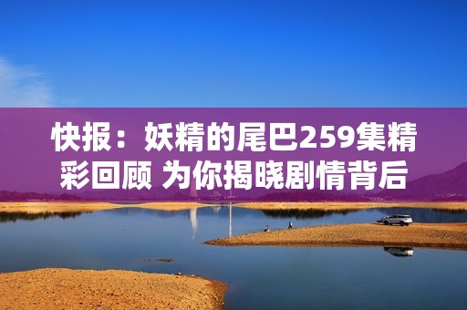 快报：妖精的尾巴259集精彩回顾 为你揭晓剧情背后的哀乐故事