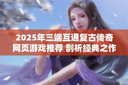 2025年三端互通复古传奇网页游戏推荐 剖析经典之作与新兴佳作的结合