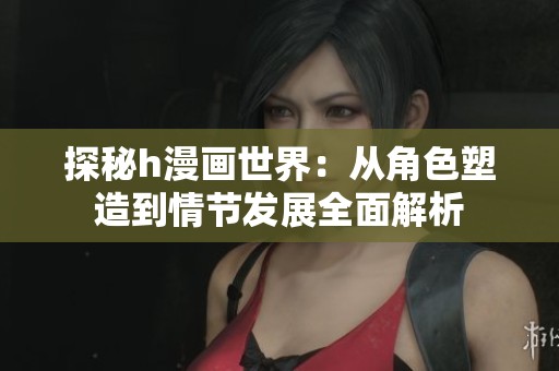 探秘h漫画世界：从角色塑造到情节发展全面解析