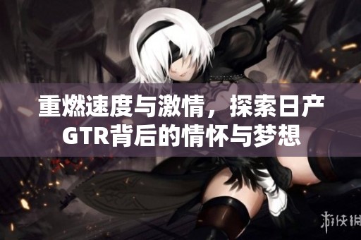 重燃速度与激情，探索日产GTR背后的情怀与梦想