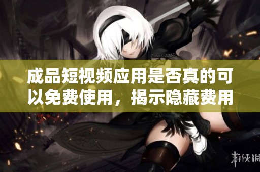 成品短视频应用是否真的可以免费使用，揭示隐藏费用真相
