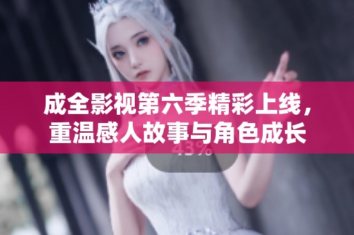 成全影视第六季精彩上线，重温感人故事与角色成长