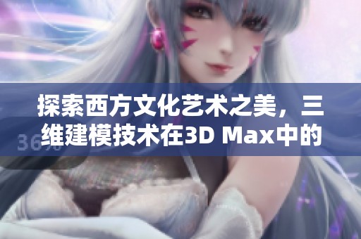 探索西方文化艺术之美，三维建模技术在3D Max中的应用