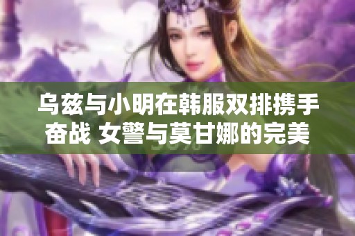 乌兹与小明在韩服双排携手奋战 女警与莫甘娜的完美配合展现团队默契