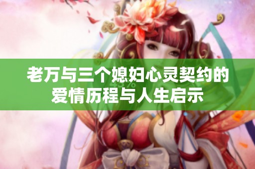 老万与三个媳妇心灵契约的爱情历程与人生启示
