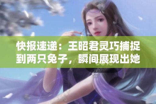 快报速递：王昭君灵巧捕捉到两只兔子，瞬间展现出她的非凡技能与魅力