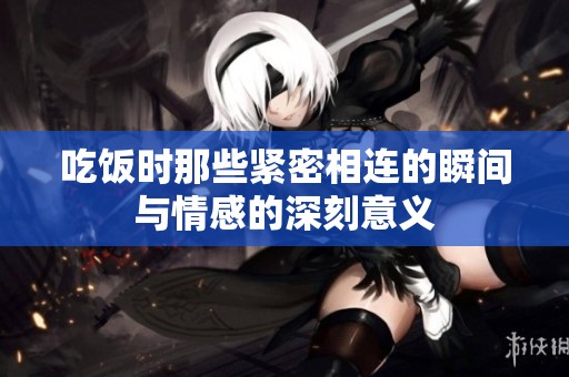 吃饭时那些紧密相连的瞬间与情感的深刻意义