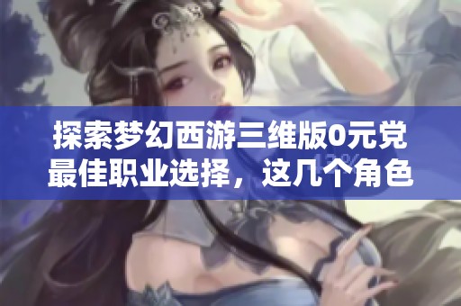 探索梦幻西游三维版0元党最佳职业选择，这几个角色绝对值得你尝试！