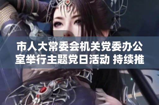 市人大常委会机关党委办公室举行主题党日活动 持续推进党建工作与思想政治教育