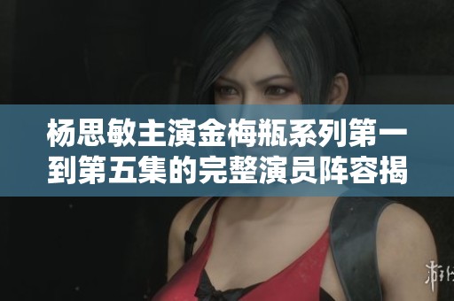 杨思敏主演金梅瓶系列第一到第五集的完整演员阵容揭秘