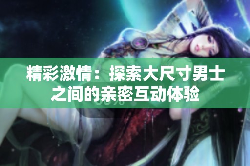 精彩激情：探索大尺寸男士之间的亲密互动体验