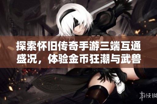 探索怀旧传奇手游三端互通盛况，体验金币狂潮与武兽降临全新职业玩法