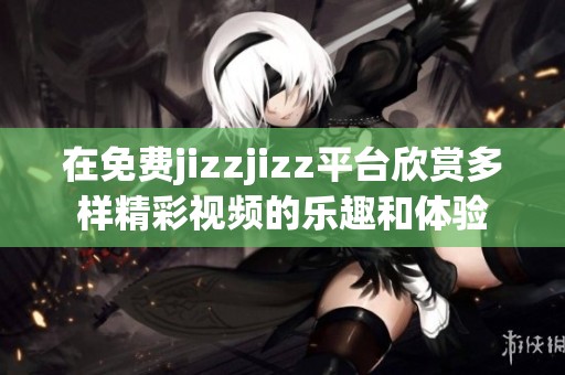 在免费jizzjizz平台欣赏多样精彩视频的乐趣和体验