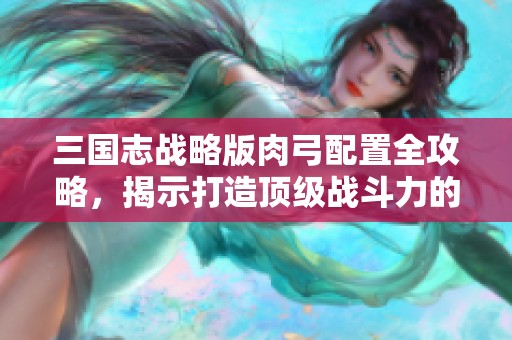 三国志战略版肉弓配置全攻略，揭示打造顶级战斗力的秘密技巧与策略
