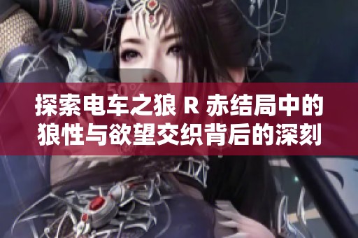 探索电车之狼 R 赤结局中的狼性与欲望交织背后的深刻意义与影响