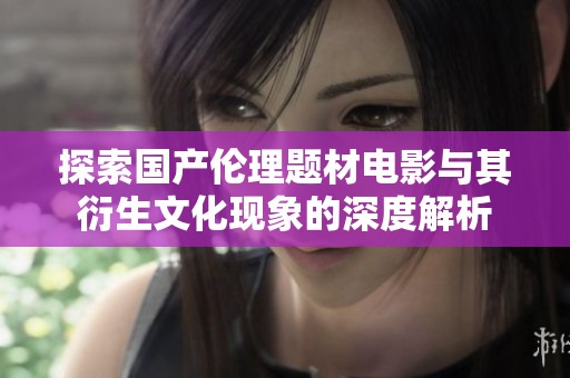 探索国产伦理题材电影与其衍生文化现象的深度解析