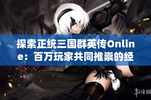 探索正统三国群英传Online：百万玩家共同推崇的经典三国策略游戏大作揭秘