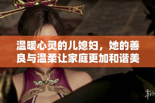 温暖心灵的儿媳妇，她的善良与温柔让家庭更加和谐美好