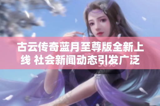 古云传奇蓝月至尊版全新上线 社会新闻动态引发广泛关注和热议