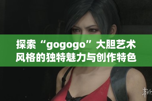 探索“gogogo”大胆艺术风格的独特魅力与创作特色