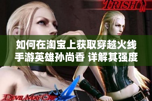 如何在淘宝上获取穿越火线手游英雄孙尚香 详解其强度与使用价值分析