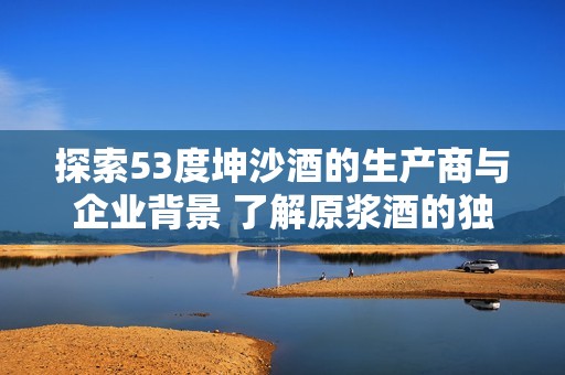 探索53度坤沙酒的生产商与企业背景 了解原浆酒的独特魅力与市场现状