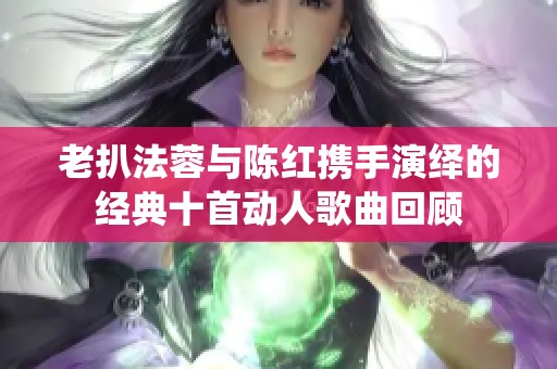 老扒法蓉与陈红携手演绎的经典十首动人歌曲回顾