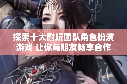 探索十大耐玩团队角色扮演游戏 让你与朋友畅享合作与冒险的乐趣