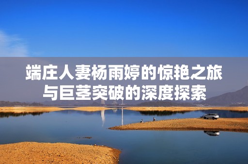 端庄人妻杨雨婷的惊艳之旅与巨茎突破的深度探索