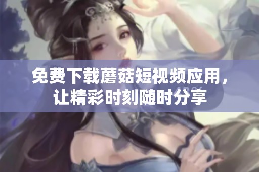 免费下载蘑菇短视频应用，让精彩时刻随时分享