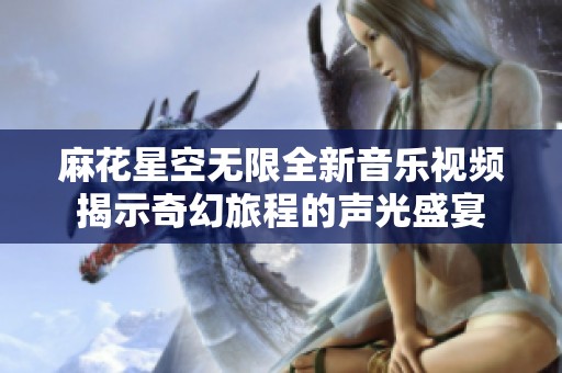 麻花星空无限全新音乐视频揭示奇幻旅程的声光盛宴