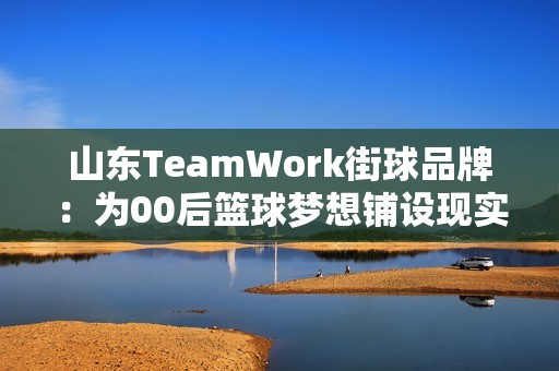 山东TeamWork街球品牌：为00后篮球梦想铺设现实之路与文化传承