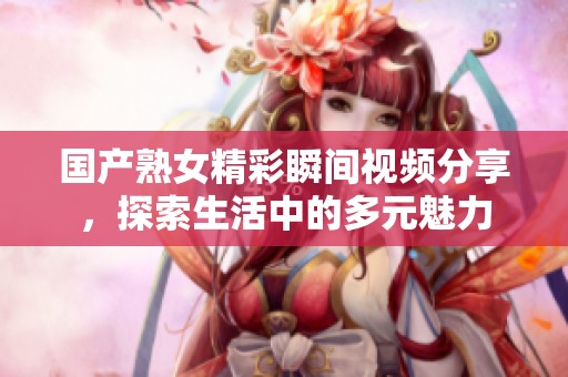 国产熟女精彩瞬间视频分享，探索生活中的多元魅力