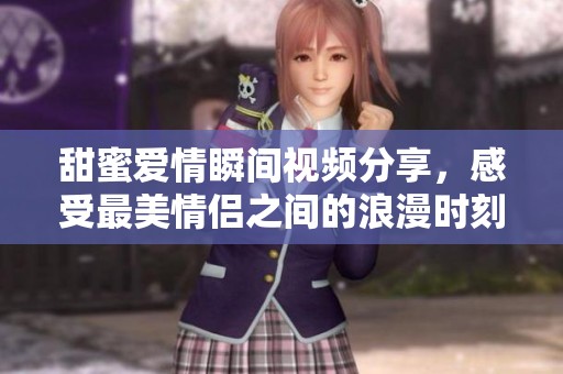 甜蜜爱情瞬间视频分享，感受最美情侣之间的浪漫时刻