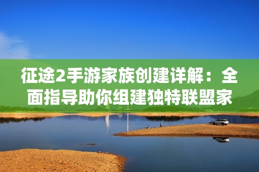 征途2手游家族创建详解：全面指导助你组建独特联盟家庭系统