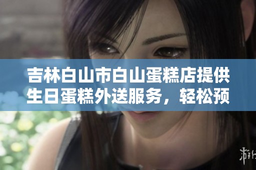 吉林白山市白山蛋糕店提供生日蛋糕外送服务，轻松预定让您快乐庆生