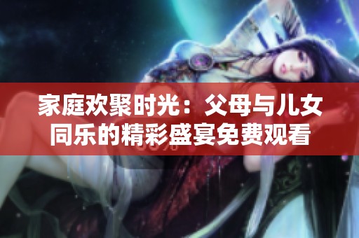 家庭欢聚时光：父母与儿女同乐的精彩盛宴免费观看