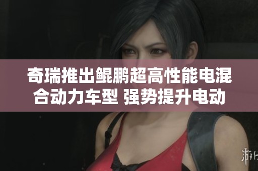 奇瑞推出鲲鹏超高性能电混合动力车型 强势提升电动出行新体验
