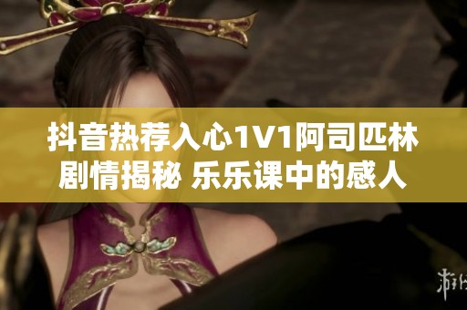 抖音热荐入心1V1阿司匹林剧情揭秘 乐乐课中的感人结局与成长历程分析