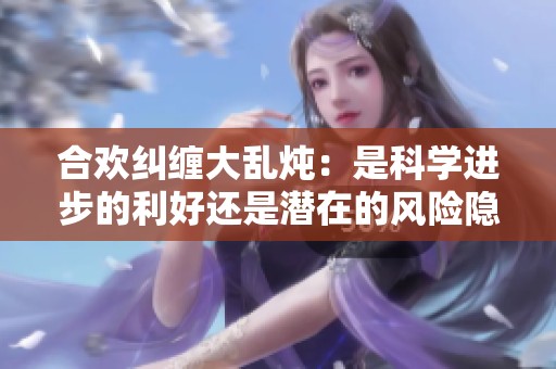 合欢纠缠大乱炖：是科学进步的利好还是潜在的风险隐患
