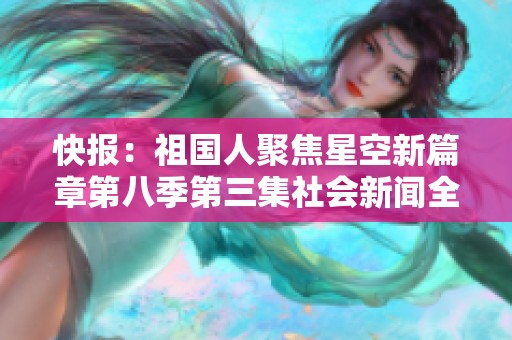 快报：祖国人聚焦星空新篇章第八季第三集社会新闻全景呈现